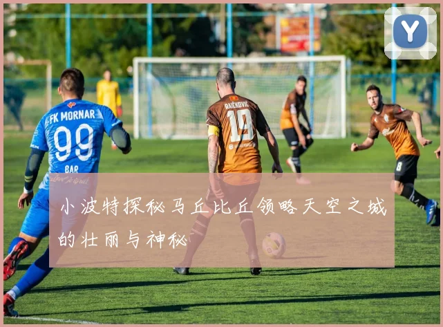 小波特探秘马丘比丘领略天空之城的壮丽与神秘