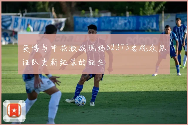 英博与申花激战现场62373名观众见证队史新纪录的诞生