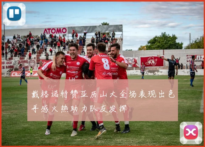 戴格诺特赞亚历山大全场表现出色手感火热助力队友发挥