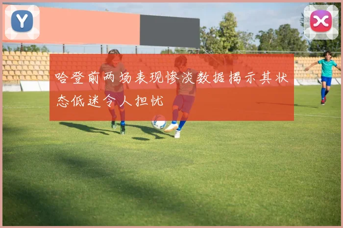 哈登前两场表现惨淡数据揭示其状态低迷令人担忧