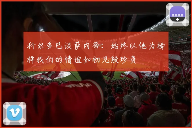 科尔多巴谈萨内蒂：始终以他为榜样我们的情谊如初见般珍贵