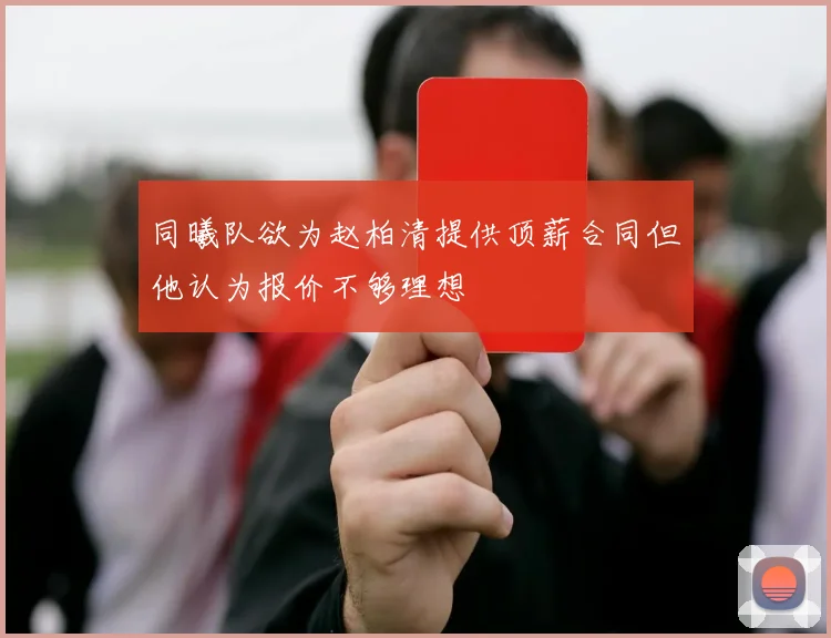同曦队欲为赵柏清提供顶薪合同但他认为报价不够理想