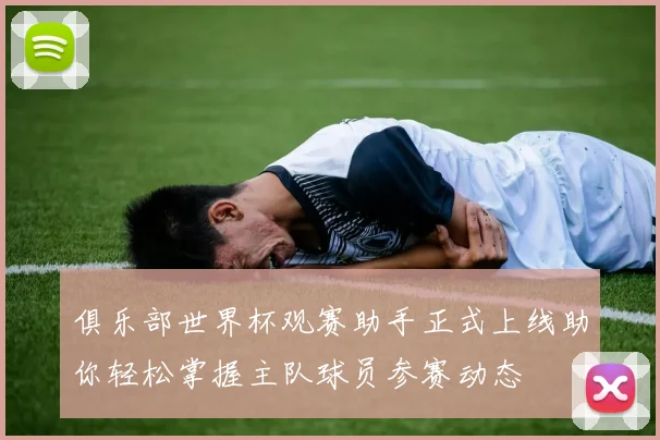 俱乐部世界杯观赛助手正式上线助你轻松掌握主队球员参赛动态