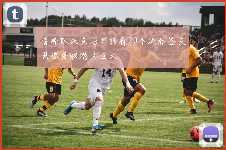 黄蜂队未来七年拥有20个次轮签交易选秀权潜力巨大