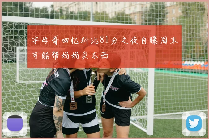 字母哥回忆科比81分之夜自曝周末可能帮妈妈卖东西