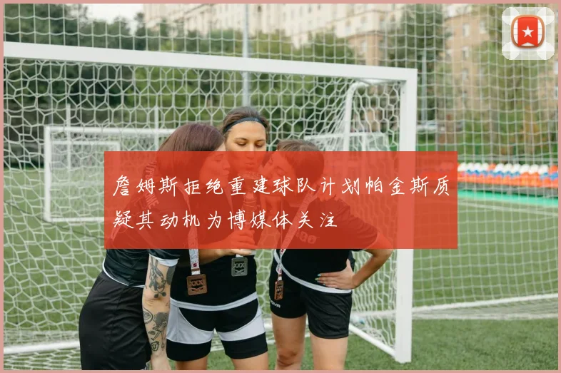 詹姆斯拒绝重建球队计划帕金斯质疑其动机为博媒体关注