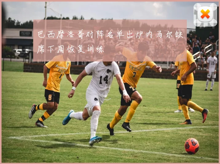 巴西摩洛哥对阵名单出炉内马尔缺席下周恢复训练