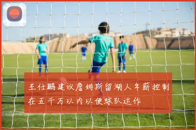 王仕鹏建议詹姆斯留湖人年薪控制在五千万以内以便球队运作
