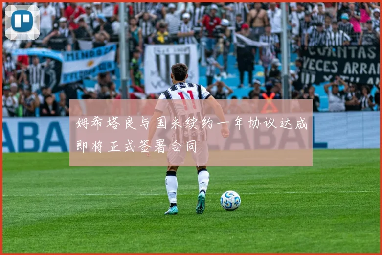 姆希塔良与国米续约一年协议达成即将正式签署合同