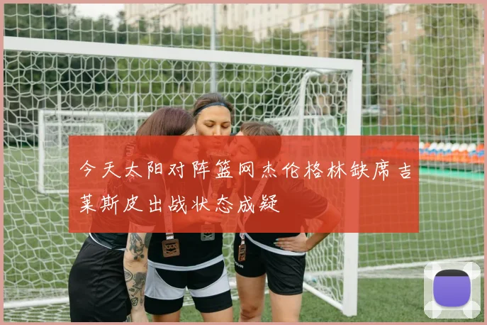 今天太阳对阵篮网杰伦格林缺席吉莱斯皮出战状态成疑