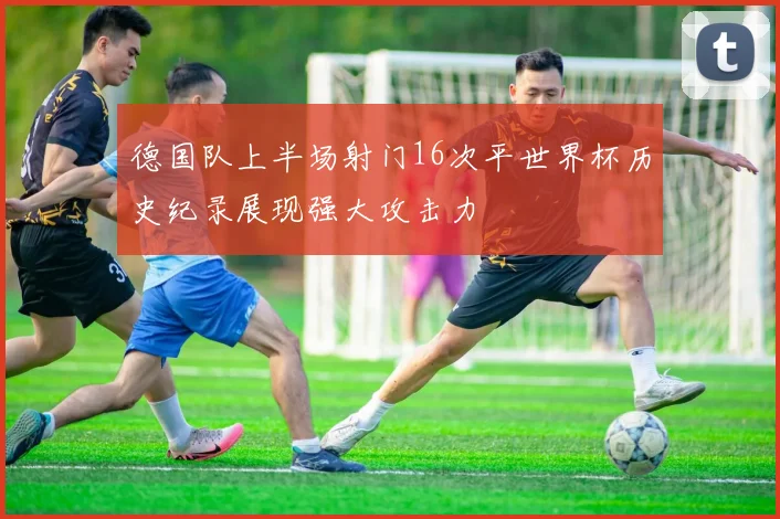 德国队上半场射门16次平世界杯历史纪录展现强大攻击力