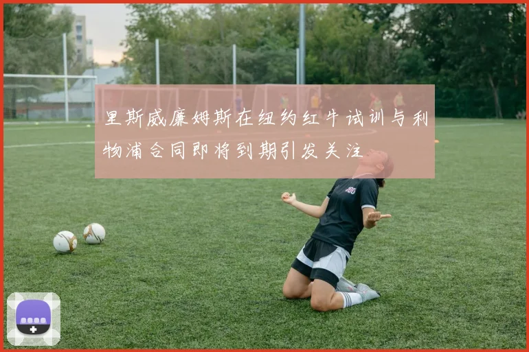 里斯威廉姆斯在纽约红牛试训与利物浦合同即将到期引发关注
