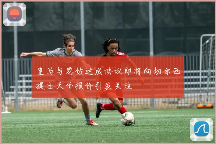 皇马与恩佐达成协议即将向切尔西提出天价报价引发关注