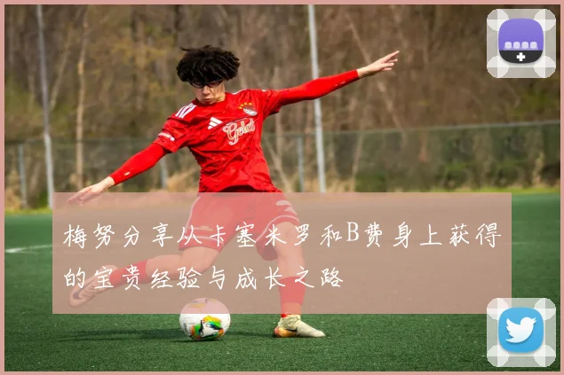 梅努分享从卡塞米罗和B费身上获得的宝贵经验与成长之路