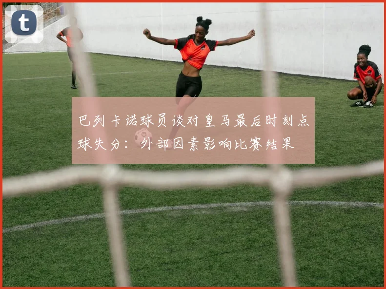 巴列卡诺球员谈对皇马最后时刻点球失分：外部因素影响比赛结果