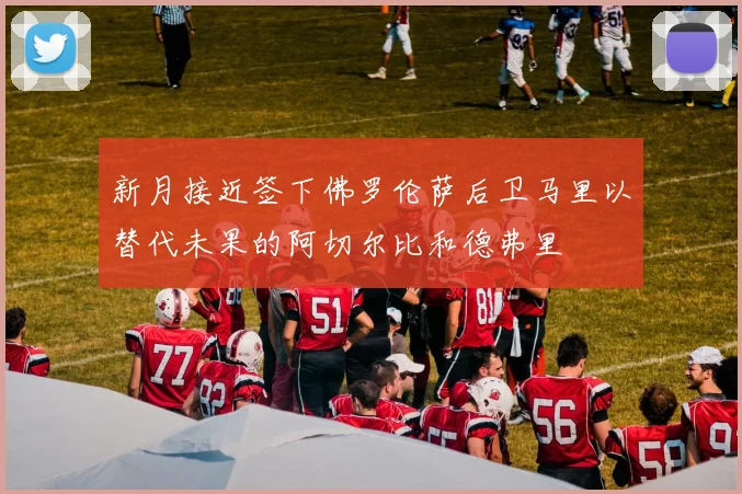 新月接近签下佛罗伦萨后卫马里以替代未果的阿切尔比和德弗里