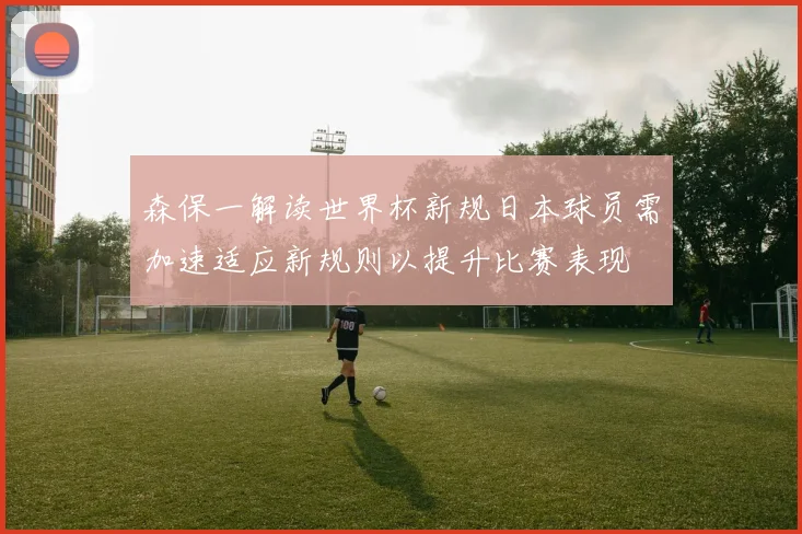 森保一解读世界杯新规日本球员需加速适应新规则以提升比赛表现