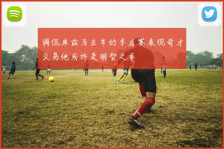 调侃库兹马去年的季后赛表现奇才交易他或许是明智之举