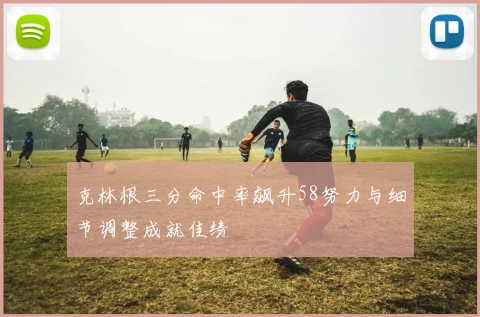 克林根三分命中率飙升58努力与细节调整成就佳绩