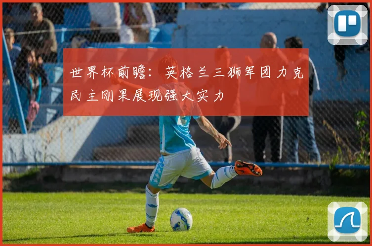 世界杯前瞻：英格兰三狮军团力克民主刚果展现强大实力