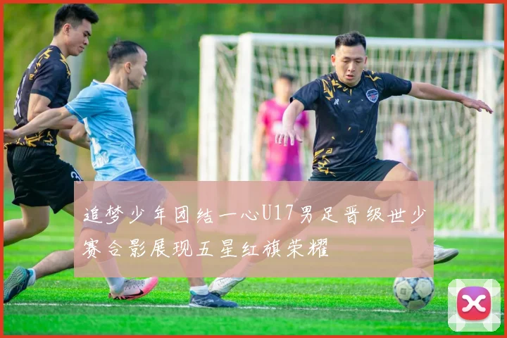 追梦少年团结一心U17男足晋级世少赛合影展现五星红旗荣耀